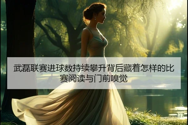 武磊联赛进球数持续攀升背后藏着怎样的比赛阅读与门前嗅觉